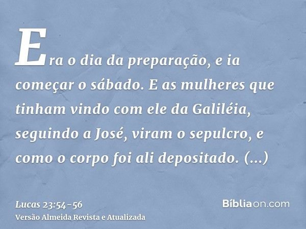 Era o dia da preparação, e ia começar o sábado.E as mulheres que tinham vindo com ele da Galiléia, seguindo a José, viram o sepulcro, e como o corpo foi ali dep