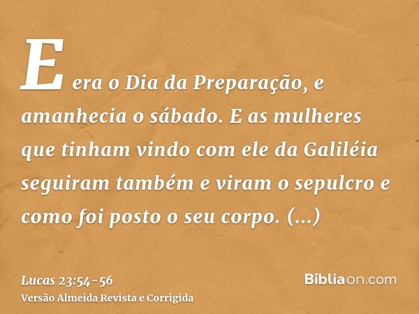 E era o Dia da Preparação, e amanhecia o sábado.E as mulheres que tinham vindo com ele da Galiléia seguiram também e viram o sepulcro e como foi posto o seu cor