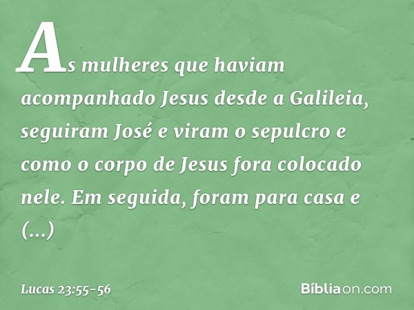 As mulheres que haviam acompanhado Jesus desde a Galileia, seguiram José e viram o sepulcro e como o corpo de Jesus fora colocado nele. Em seguida, foram para c