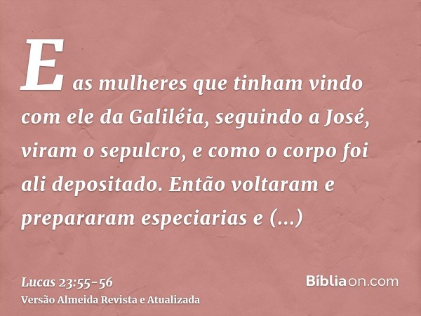 E as mulheres que tinham vindo com ele da Galiléia, seguindo a José, viram o sepulcro, e como o corpo foi ali depositado.Então voltaram e prepararam especiarias