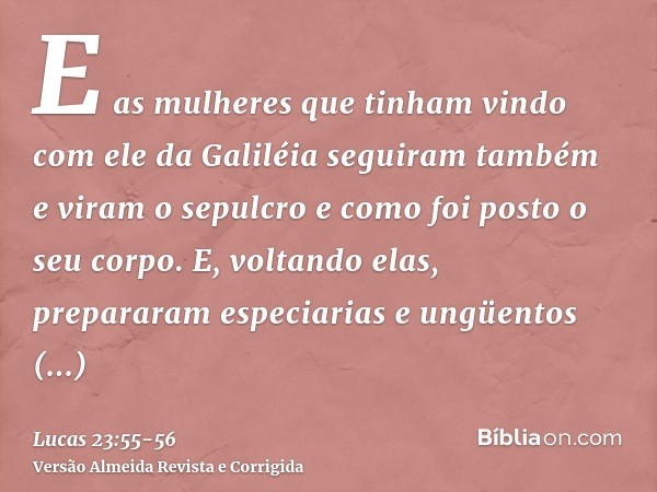 E as mulheres que tinham vindo com ele da Galiléia seguiram também e viram o sepulcro e como foi posto o seu corpo.E, voltando elas, prepararam especiarias e un