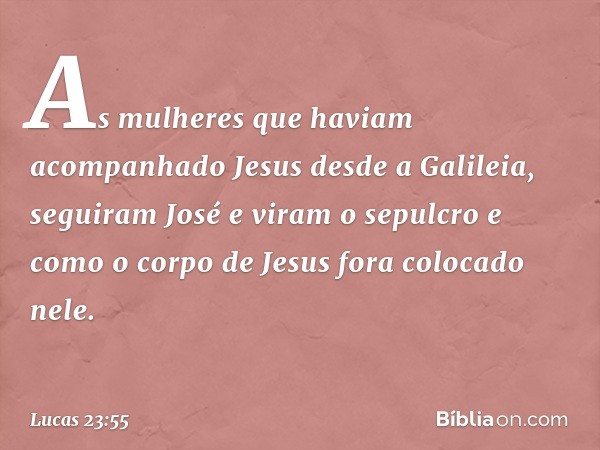 As mulheres que haviam acompanhado Jesus desde a Galileia, seguiram José e viram o sepulcro e como o corpo de Jesus fora colocado nele. -- Lucas 23:55