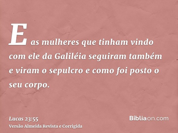 E as mulheres que tinham vindo com ele da Galiléia seguiram também e viram o sepulcro e como foi posto o seu corpo.