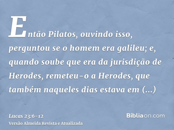 Então Pilatos, ouvindo isso, perguntou se o homem era galileu;e, quando soube que era da jurisdição de Herodes, remeteu-o a Herodes, que também naqueles dias es