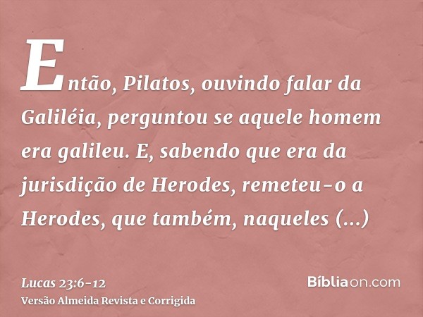 Então, Pilatos, ouvindo falar da Galiléia, perguntou se aquele homem era galileu.E, sabendo que era da jurisdição de Herodes, remeteu-o a Herodes, que também, n