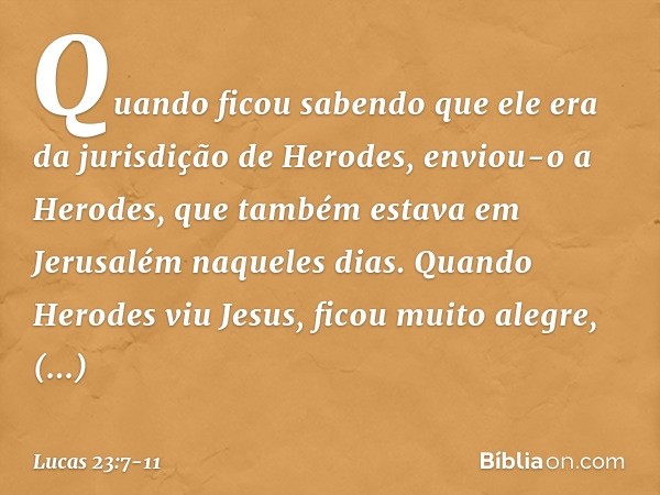 Quando ficou sabendo que ele era da jurisdição de Herodes, enviou-o a Herodes, que também estava em Jerusalém naqueles dias. Quando Herodes viu Jesus, ficou mui