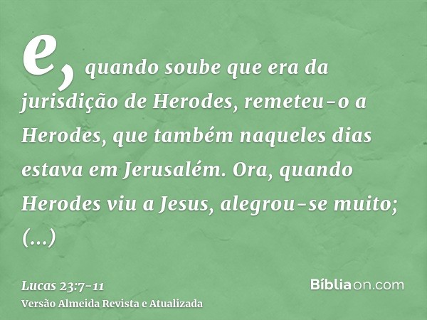 e, quando soube que era da jurisdição de Herodes, remeteu-o a Herodes, que também naqueles dias estava em Jerusalém.Ora, quando Herodes viu a Jesus, alegrou-se 