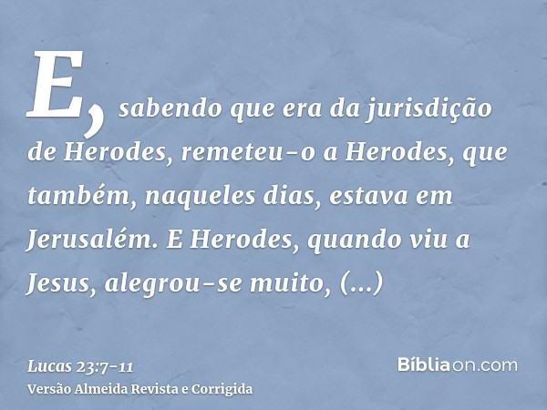 E, sabendo que era da jurisdição de Herodes, remeteu-o a Herodes, que também, naqueles dias, estava em Jerusalém.E Herodes, quando viu a Jesus, alegrou-se muito