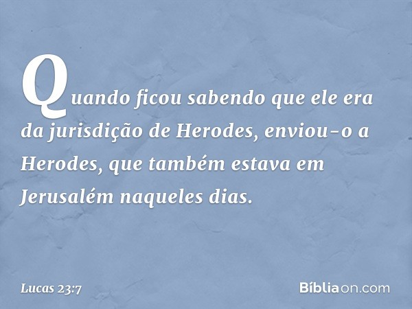 Quando ficou sabendo que ele era da jurisdição de Herodes, enviou-o a Herodes, que também estava em Jerusalém naqueles dias. -- Lucas 23:7