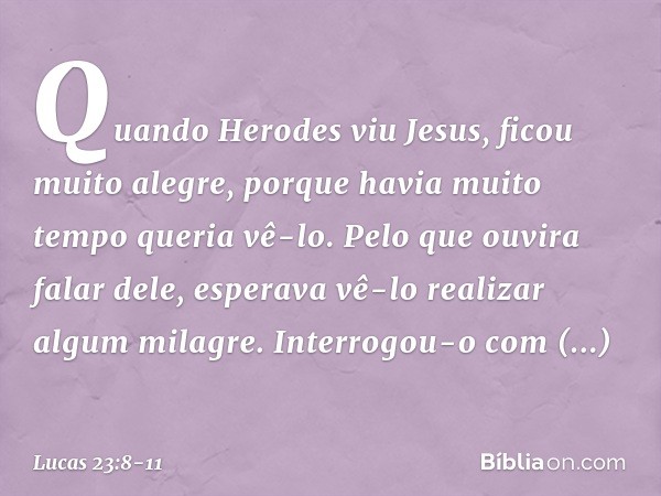 Quando Herodes viu Jesus, ficou muito alegre, porque havia muito tempo queria vê-lo. Pelo que ouvira falar dele, esperava vê-lo realizar algum milagre. Interrog