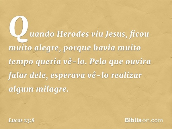 Quando Herodes viu Jesus, ficou muito alegre, porque havia muito tempo queria vê-lo. Pelo que ouvira falar dele, esperava vê-lo realizar algum milagre. -- Lucas