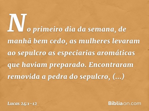 No primeiro dia da semana, de manhã bem cedo, as mulheres levaram ao sepulcro as especiarias aromáticas que haviam preparado. Encontraram removida a pedra do se