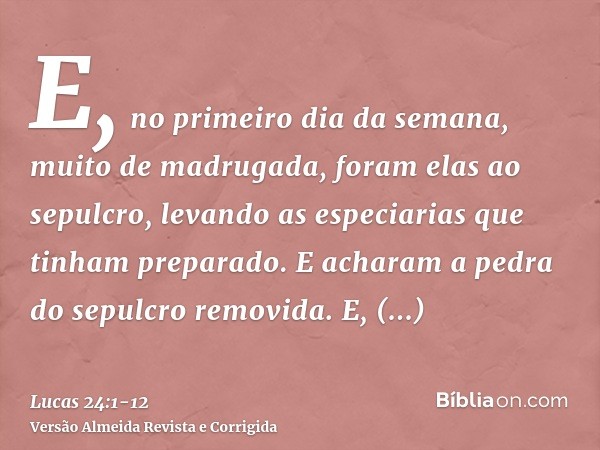 E, no primeiro dia da semana, muito de madrugada, foram elas ao sepulcro, levando as especiarias que tinham preparado.E acharam a pedra do sepulcro removida.E, 