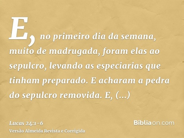 E, no primeiro dia da semana, muito de madrugada, foram elas ao sepulcro, levando as especiarias que tinham preparado.E acharam a pedra do sepulcro removida.E, 