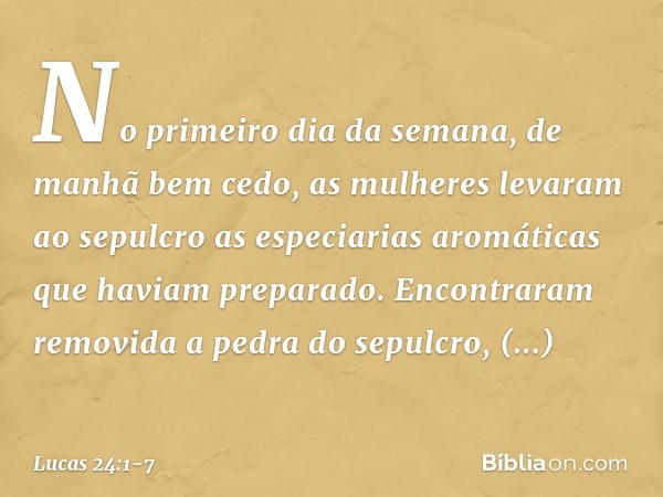 No primeiro dia da semana, de manhã bem cedo, as mulheres levaram ao sepulcro as especiarias aromáticas que haviam preparado. Encontraram removida a pedra do se