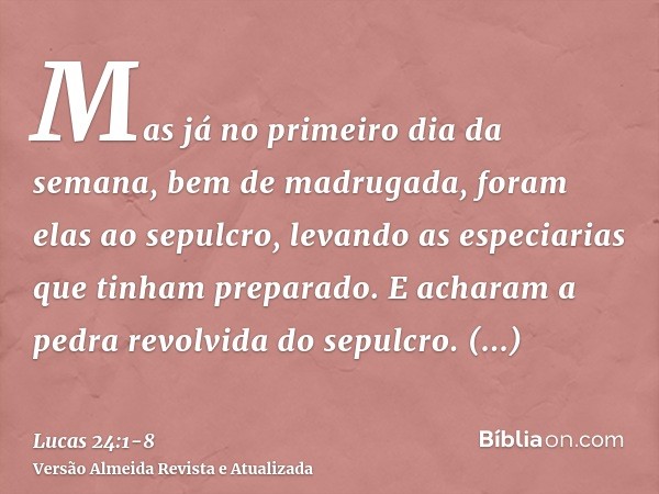 Mas já no primeiro dia da semana, bem de madrugada, foram elas ao sepulcro, levando as especiarias que tinham preparado.E acharam a pedra revolvida do sepulcro.