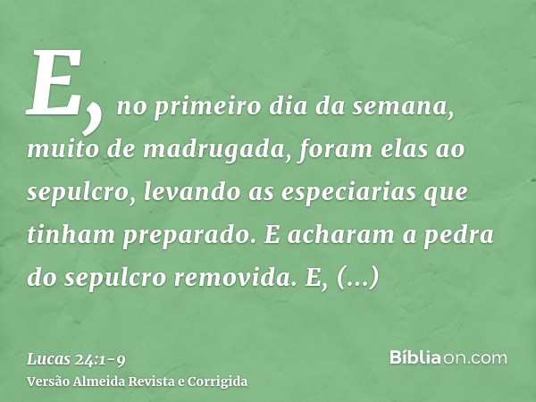 E, no primeiro dia da semana, muito de madrugada, foram elas ao sepulcro, levando as especiarias que tinham preparado.E acharam a pedra do sepulcro removida.E, 