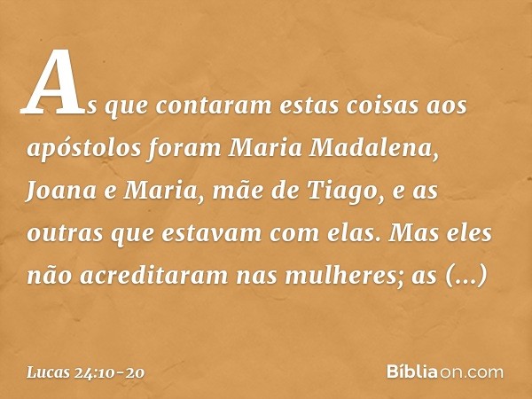 As que contaram estas coisas aos apóstolos foram Maria Madalena, Joana e Maria, mãe de Tiago, e as outras que estavam com elas. Mas eles não acreditaram nas mul