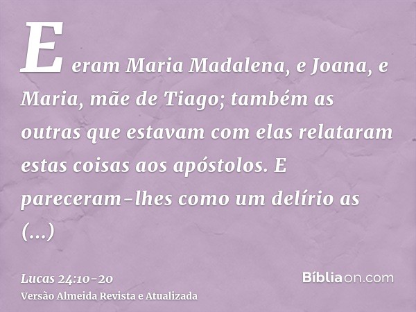 E eram Maria Madalena, e Joana, e Maria, mãe de Tiago; também as outras que estavam com elas relataram estas coisas aos apóstolos.E pareceram-lhes como um delír