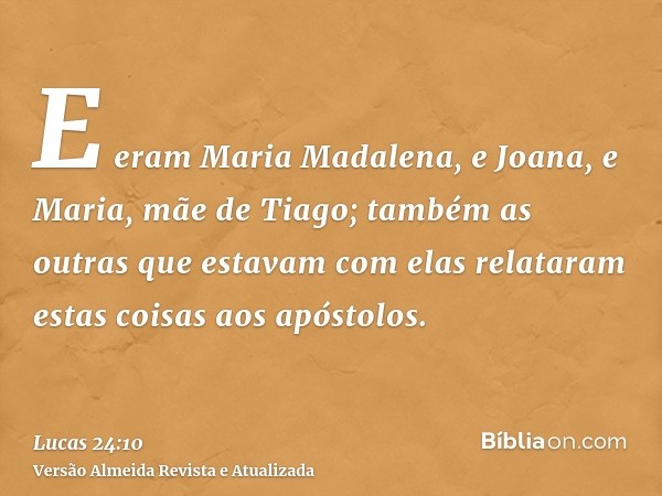 E eram Maria Madalena, e Joana, e Maria, mãe de Tiago; também as outras que estavam com elas relataram estas coisas aos apóstolos.