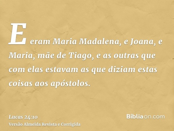 E eram Maria Madalena, e Joana, e Maria, mãe de Tiago, e as outras que com elas estavam as que diziam estas coisas aos apóstolos.