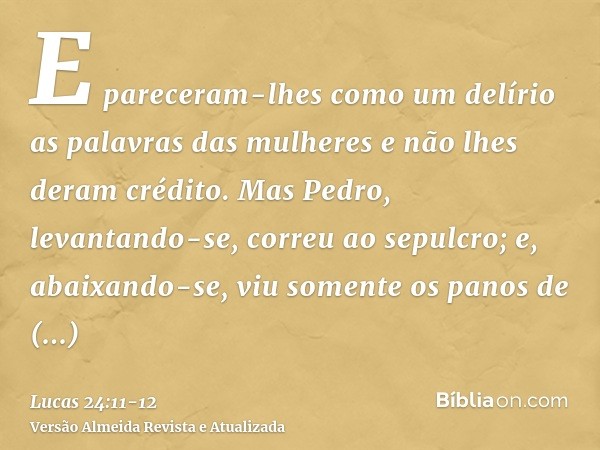 E pareceram-lhes como um delírio as palavras das mulheres e não lhes deram crédito.Mas Pedro, levantando-se, correu ao sepulcro; e, abaixando-se, viu somente os