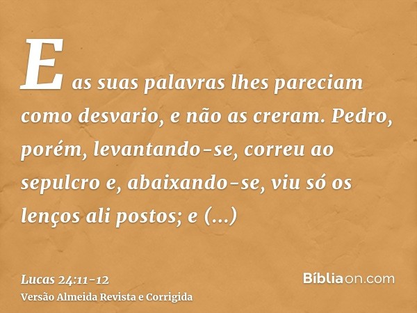 E as suas palavras lhes pareciam como desvario, e não as creram.Pedro, porém, levantando-se, correu ao sepulcro e, abaixando-se, viu só os lenços ali postos; e 