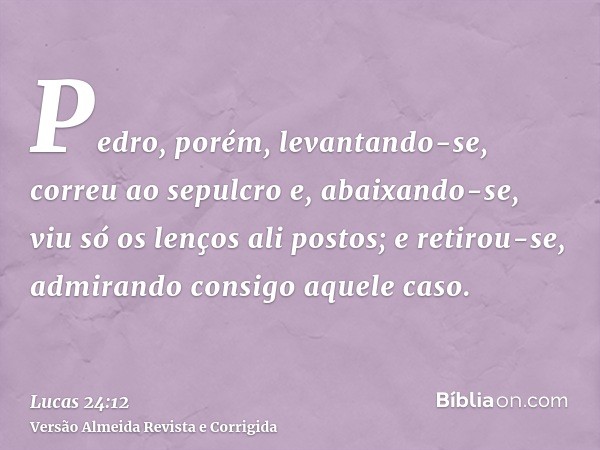Pedro, porém, levantando-se, correu ao sepulcro e, abaixando-se, viu só os lenços ali postos; e retirou-se, admirando consigo aquele caso.