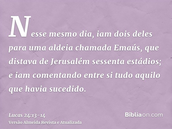 Nesse mesmo dia, iam dois deles para uma aldeia chamada Emaús, que distava de Jerusalém sessenta estádios;e iam comentando entre si tudo aquilo que havia sucedi