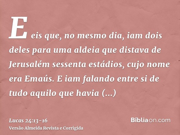 E eis que, no mesmo dia, iam dois deles para uma aldeia que distava de Jerusalém sessenta estádios, cujo nome era Emaús.E iam falando entre si de tudo aquilo qu