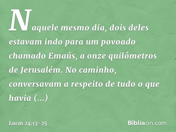 Naquele mesmo dia, dois deles estavam indo para um povoado chamado Emaús, a onze quilômetros de Jerusalém. No caminho, conversavam a respeito de tudo o que havi