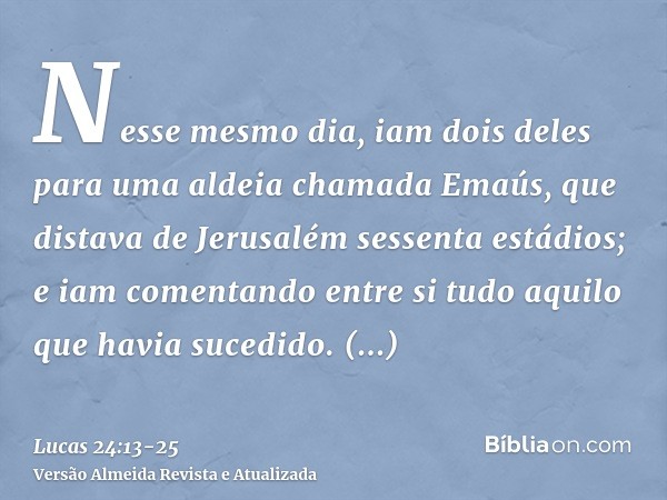 Nesse mesmo dia, iam dois deles para uma aldeia chamada Emaús, que distava de Jerusalém sessenta estádios;e iam comentando entre si tudo aquilo que havia sucedi