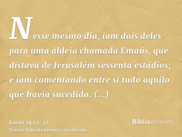 Nesse mesmo dia, iam dois deles para uma aldeia chamada Emaús, que distava de Jerusalém sessenta estádios;e iam comentando entre si tudo aquilo que havia sucedi