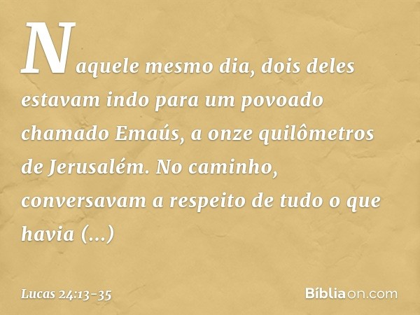 Naquele mesmo dia, dois deles estavam indo para um povoado chamado Emaús, a onze quilômetros de Jerusalém. No caminho, conversavam a respeito de tudo o que havi