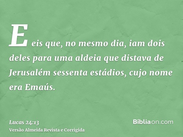 E eis que, no mesmo dia, iam dois deles para uma aldeia que distava de Jerusalém sessenta estádios, cujo nome era Emaús.