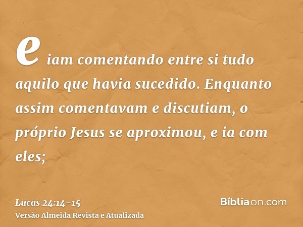 e iam comentando entre si tudo aquilo que havia sucedido.Enquanto assim comentavam e discutiam, o próprio Jesus se aproximou, e ia com eles;