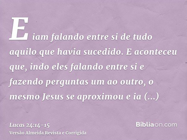 E iam falando entre si de tudo aquilo que havia sucedido.E aconteceu que, indo eles falando entre si e fazendo perguntas um ao outro, o mesmo Jesus se aproximou