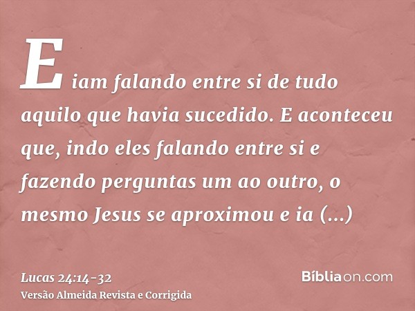E iam falando entre si de tudo aquilo que havia sucedido.E aconteceu que, indo eles falando entre si e fazendo perguntas um ao outro, o mesmo Jesus se aproximou