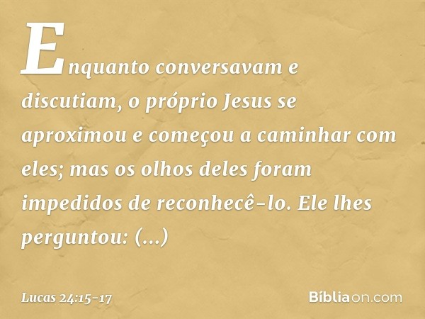 Enquanto conversavam e discutiam, o próprio Jesus se aproximou e começou a caminhar com eles; mas os olhos deles foram impedidos de reconhecê-lo. Ele lhes pergu