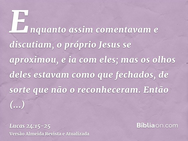 Enquanto assim comentavam e discutiam, o próprio Jesus se aproximou, e ia com eles;mas os olhos deles estavam como que fechados, de sorte que não o reconheceram