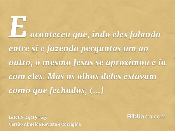 E aconteceu que, indo eles falando entre si e fazendo perguntas um ao outro, o mesmo Jesus se aproximou e ia com eles.Mas os olhos deles estavam como que fechad