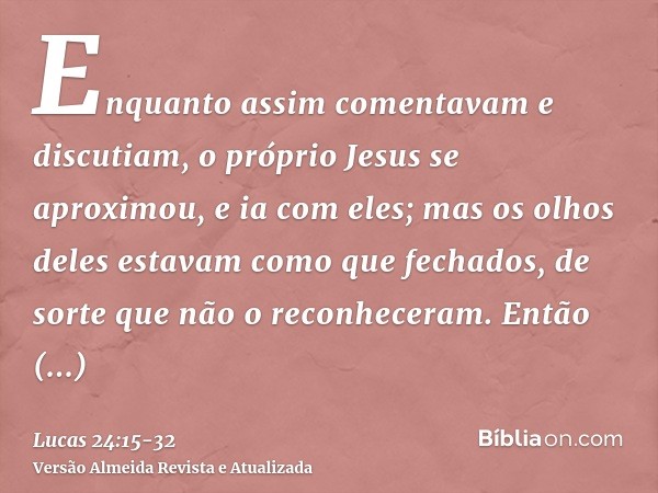 Enquanto assim comentavam e discutiam, o próprio Jesus se aproximou, e ia com eles;mas os olhos deles estavam como que fechados, de sorte que não o reconheceram