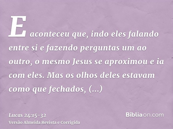 E aconteceu que, indo eles falando entre si e fazendo perguntas um ao outro, o mesmo Jesus se aproximou e ia com eles.Mas os olhos deles estavam como que fechad