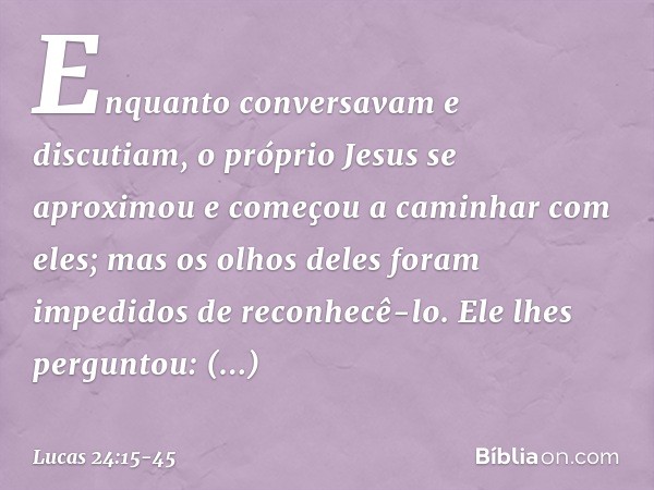 Enquanto conversavam e discutiam, o próprio Jesus se aproximou e começou a caminhar com eles; mas os olhos deles foram impedidos de reconhecê-lo. Ele lhes pergu