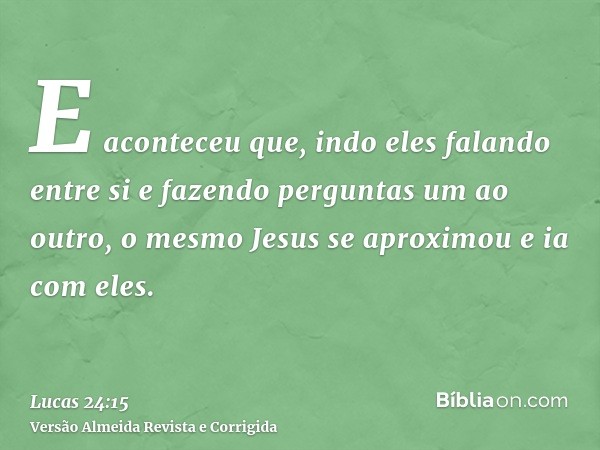 E aconteceu que, indo eles falando entre si e fazendo perguntas um ao outro, o mesmo Jesus se aproximou e ia com eles.