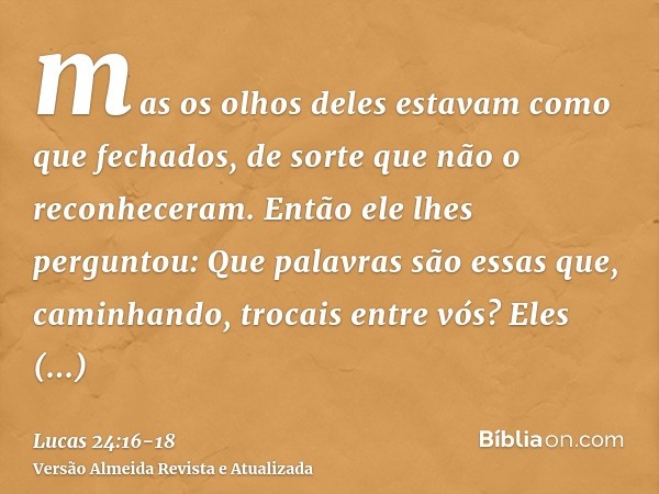 mas os olhos deles estavam como que fechados, de sorte que não o reconheceram.Então ele lhes perguntou: Que palavras são essas que, caminhando, trocais entre vó