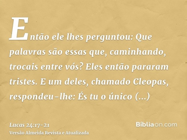 Então ele lhes perguntou: Que palavras são essas que, caminhando, trocais entre vós? Eles então pararam tristes.E um deles, chamado Cleopas, respondeu-lhe: És t