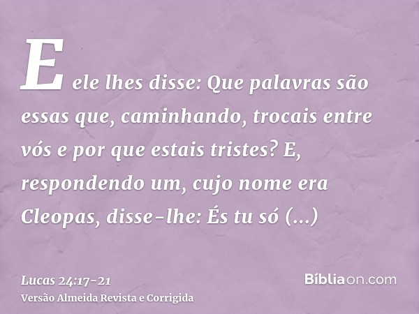 E ele lhes disse: Que palavras são essas que, caminhando, trocais entre vós e por que estais tristes?E, respondendo um, cujo nome era Cleopas, disse-lhe: És tu 