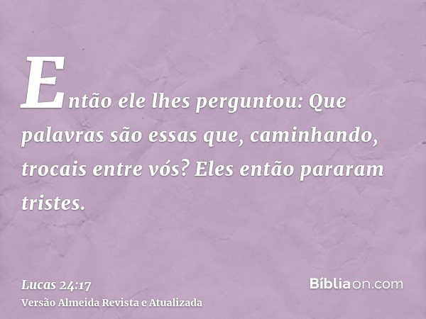 Então ele lhes perguntou: Que palavras são essas que, caminhando, trocais entre vós? Eles então pararam tristes.