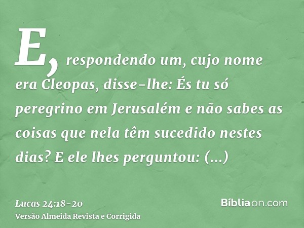 E, respondendo um, cujo nome era Cleopas, disse-lhe: És tu só peregrino em Jerusalém e não sabes as coisas que nela têm sucedido nestes dias?E ele lhes pergunto